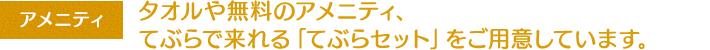 アメニティ：タオルや無料のアメニティ、てぶらで来れる「てぶらセット」をご用意しています。