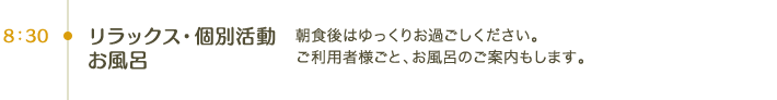 8:30 リラックス・個別活動・お風呂｜朝食後はゆっくりお過ごしください。ご利用者様ごと、お風呂のご案内もします。