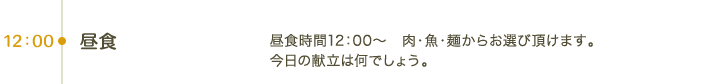 12:00 昼食｜昼食時間12：00～　肉・魚・麺からお選び頂けます。今日の献立は何でしょう。