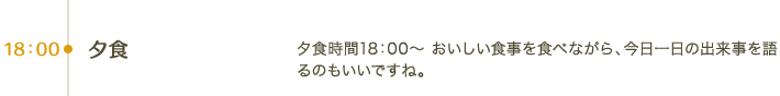 18:00 夕食｜夕食時間18：00～おいしい食事を食べながら、今日一日の出来事を語るのもいいですね。