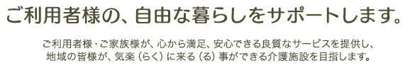 ご利用者様の、自由な暮らしをサポートします。ご利用者様・ご家族様が、心から満足、安心できる良質なサービスを提供し、地域の皆様が、気楽（らく）に来る（る）事ができる介護施設を目指します。